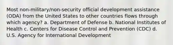 Most non-military/non-security official development assistance (ODA) from the United States to other countries flows through which agency? a. Department of Defense b. National Institutes of Health c. Centers for Disease Control and Prevention (CDC) d. U.S. Agency for International Development