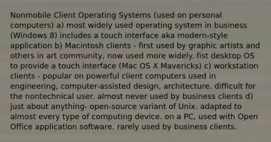 Nonmobile Client Operating Systems (used on personal computers) a) most widely used operating system in business (Windows 8) includes a touch interface aka modern-style application b) Macintosh clients - first used by graphic artists and others in art community, now used more widely. fist desktop OS to provide a touch interface (Mac OS X Mavericks) c) workstation clients - popular on powerful client computers used in engineering, computer-assisted design, architecture. difficult for the nontechnical user. almost never used by business clients d) just about anything- open-source variant of Unix. adapted to almost every type of computing device. on a PC, used with Open Office application software. rarely used by business clients.