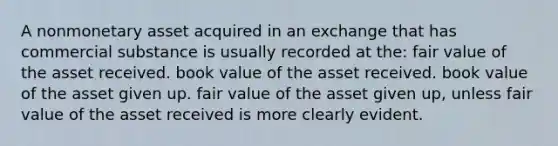 A nonmonetary asset acquired in an exchange that has commercial substance is usually recorded at the: fair value of the asset received. book value of the asset received. book value of the asset given up. fair value of the asset given up, unless fair value of the asset received is more clearly evident.