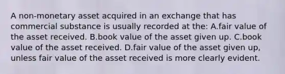 A non-monetary asset acquired in an exchange that has commercial substance is usually recorded at the: A.fair value of the asset received. B.book value of the asset given up. C.book value of the asset received. D.fair value of the asset given up, unless fair value of the asset received is more clearly evident.