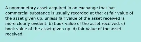 A nonmonetary asset acquired in an exchange that has commercial substance is usually recorded at the: a) fair value of the asset given up, unless fair value of the asset received is more clearly evident. b) book value of the asset received. c) book value of the asset given up. d) fair value of the asset received.