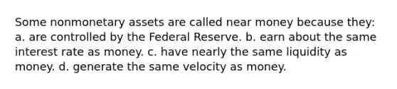 Some nonmonetary assets are called near money because they: a. are controlled by the Federal Reserve. b. earn about the same interest rate as money. c. have nearly the same liquidity as money. d. generate the same velocity as money.