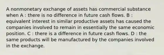 A nonmonetary exchange of assets has commercial substance when A : there is no difference in future cash flows. B : equivalent interest in similar productive assets has caused the companies involved to remain in essentially the same economic position. C : there is a difference in future cash flows. D : the same products will be manufactured by the companies involved in the exchange.