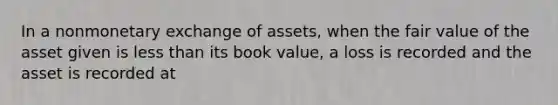 In a nonmonetary exchange of assets, when the fair value of the asset given is less than its book value, a loss is recorded and the asset is recorded at