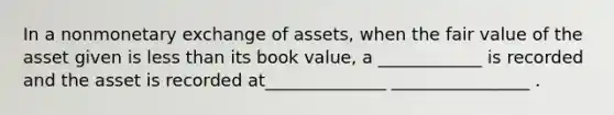 In a nonmonetary exchange of assets, when the fair value of the asset given is <a href='https://www.questionai.com/knowledge/k7BtlYpAMX-less-than' class='anchor-knowledge'>less than</a> its book value, a ____________ is recorded and the asset is recorded at______________ ________________ .