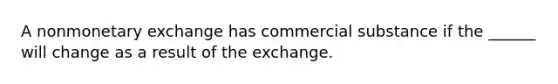 A nonmonetary exchange has commercial substance if the ______ will change as a result of the exchange.