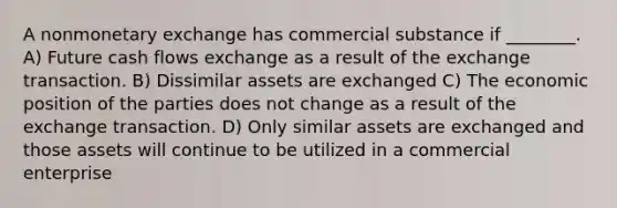 A nonmonetary exchange has commercial substance if ________. A) Future cash flows exchange as a result of the exchange transaction. B) Dissimilar assets are exchanged C) The economic position of the parties does not change as a result of the exchange transaction. D) Only similar assets are exchanged and those assets will continue to be utilized in a commercial enterprise