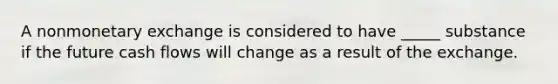 A nonmonetary exchange is considered to have _____ substance if the future cash flows will change as a result of the exchange.