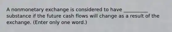 A nonmonetary exchange is considered to have __________ substance if the future cash flows will change as a result of the exchange. (Enter only one word.)