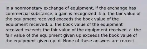 In a nonmonetary exchange of equipment, if the exchange has commercial substance, a gain is recognized if: a. the fair value of the equipment received exceeds the book value of the equipment received. b. the book value of the equipment received exceeds the fair value of the equipment received. c. the fair value of the equipment given up exceeds the book value of the equipment given up. d. None of these answers are correct.