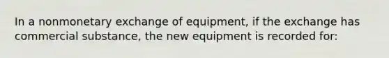 In a nonmonetary exchange of equipment, if the exchange has commercial substance, the new equipment is recorded for: