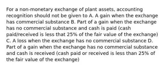 For a non-monetary exchange of plant assets, accounting recognition should not be given to A. A gain when the exchange has commercial substance B. Part of a gain when the exchange has no commercial substance and cash is paid (cash paid/received is less that 25% of the fair value of the exchange) C. A loss when the exchange has no commercial substance D. Part of a gain when the exchange has no commercial substance and cash is received (cash paid or received is less than 25% of the fair value of the exchange)