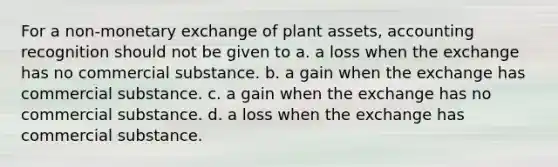 For a non-monetary exchange of plant assets, accounting recognition should not be given to a. a loss when the exchange has no commercial substance. b. a gain when the exchange has commercial substance. c. a gain when the exchange has no commercial substance. d. a loss when the exchange has commercial substance.