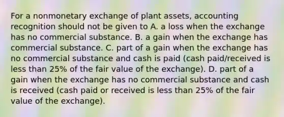 For a nonmonetary exchange of plant assets, accounting recognition should not be given to A. a loss when the exchange has no commercial substance. B. a gain when the exchange has commercial substance. C. part of a gain when the exchange has no commercial substance and cash is paid (cash paid/received is less than 25% of the fair value of the exchange). D. part of a gain when the exchange has no commercial substance and cash is received (cash paid or received is less than 25% of the fair value of the exchange).