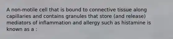 A non-motile cell that is bound to connective tissue along capillaries and contains granules that store (and release) mediators of inflammation and allergy such as histamine is known as a :