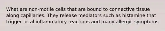 What are non-motile cells that are bound to connective tissue along capillaries. They release mediators such as histamine that trigger local inflammatory reactions and many allergic symptoms