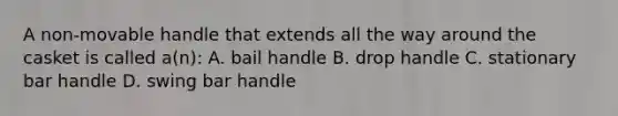 A non-movable handle that extends all the way around the casket is called a(n): A. bail handle B. drop handle C. stationary bar handle D. swing bar handle