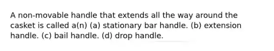 A non-movable handle that extends all the way around the casket is called a(n) (a) stationary bar handle. (b) extension handle. (c) bail handle. (d) drop handle.