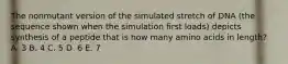The nonmutant version of the simulated stretch of DNA (the sequence shown when the simulation first loads) depicts synthesis of a peptide that is how many amino acids in length? A. 3 B. 4 C. 5 D. 6 E. 7