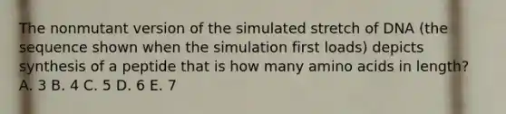 The nonmutant version of the simulated stretch of DNA (the sequence shown when the simulation first loads) depicts synthesis of a peptide that is how many amino acids in length? A. 3 B. 4 C. 5 D. 6 E. 7