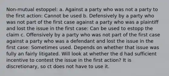 Non-mutual estoppel: a. Against a party who was not a party to the first action: Cannot be used b. Defensively by a party who was not part of the first case against a party who was a plaintiff and lost the issue in the first case: Can be used to estopp the claim c. Offensively by a party who was not part of the first case against a party who was a defendant and lost the issue in the first case: Sometimes used. Depends on whether that issue was fully an fairly litigated. Will look at whether the d had sufficient incentive to contest the issue in the first action? It is discretionary, so ct does not have to use it.