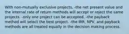 With non-mutually exclusive projects, -the net present value and the internal rate of return methods will accept or reject the same projects. -only one project can be accepted. -the payback method will select the best project. -the IRR, NPV, and payback methods are all treated equally in the decision making process.