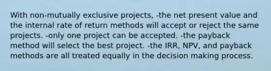 With non-mutually exclusive projects, -the net present value and the internal rate of return methods will accept or reject the same projects. -only one project can be accepted. -the payback method will select the best project. -the IRR, NPV, and payback methods are all treated equally in the decision making process.