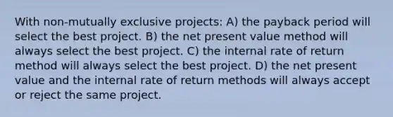 With non-mutually exclusive projects: A) the payback period will select the best project. B) the net present value method will always select the best project. C) the internal rate of return method will always select the best project. D) the net present value and the internal rate of return methods will always accept or reject the same project.