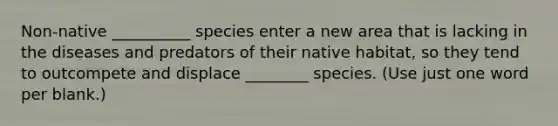 Non-native __________ species enter a new area that is lacking in the diseases and predators of their native habitat, so they tend to outcompete and displace ________ species. (Use just one word per blank.)