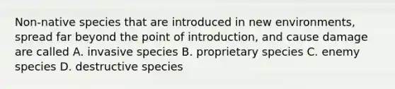 Non-native species that are introduced in new environments, spread far beyond the point of introduction, and cause damage are called A. invasive species B. proprietary species C. enemy species D. destructive species