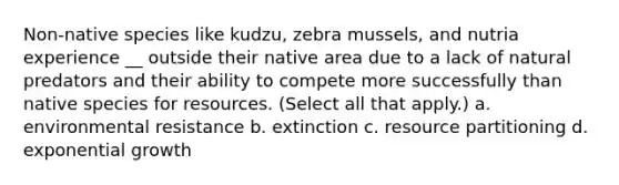 Non-native species like kudzu, zebra mussels, and nutria experience __ outside their native area due to a lack of natural predators and their ability to compete more successfully than native species for resources. (Select all that apply.) a. environmental resistance b. extinction c. resource partitioning d. exponential growth