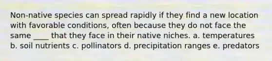 Non-native species can spread rapidly if they find a new location with favorable conditions, often because they do not face the same ____ that they face in their native niches. a. temperatures b. soil nutrients c. pollinators d. precipitation ranges e. predators