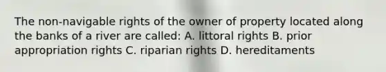 The non-navigable rights of the owner of property located along the banks of a river are called: A. littoral rights B. prior appropriation rights C. riparian rights D. hereditaments