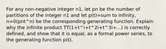 For any non-negative integer n1, let pn be the number of partitions of the integer n1 and let p(t)=sum to infinity, n=0(pnt^n) be the corresponding generating function. Explain why the infinite product TT(1+t^i+t^2i+t^3i+...) is correctly defined, and show that it is equal, as a formal power series, to the generating function p(t).