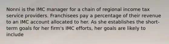 Nonni is the IMC manager for a chain of regional income tax service providers. Franchisees pay a percentage of their revenue to an IMC account allocated to her. As she establishes the short-term goals for her firm's IMC efforts, her goals are likely to include