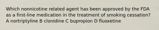 Which nonnicotine related agent has been approved by the FDA as a first-line medication in the treatment of smoking cessation? A nortriptyline B clonidine C bupropion D fluoxetine