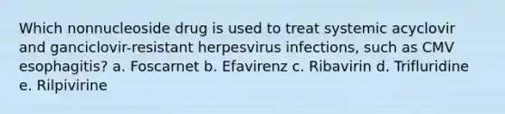 Which nonnucleoside drug is used to treat systemic acyclovir and ganciclovir-resistant herpesvirus infections, such as CMV esophagitis? a. Foscarnet b. Efavirenz c. Ribavirin d. Trifluridine e. Rilpivirine