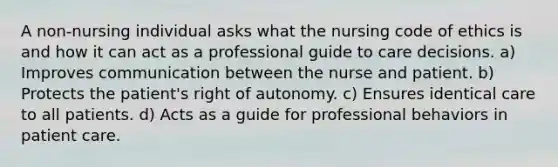 A non-nursing individual asks what the nursing code of ethics is and how it can act as a professional guide to care decisions. a) Improves communication between the nurse and patient. b) Protects the patient's right of autonomy. c) Ensures identical care to all patients. d) Acts as a guide for professional behaviors in patient care.