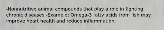 -Nonnutritive animal compounds that play a role in fighting chronic diseases -Example: Omega-3 fatty acids from fish may improve heart health and reduce inflammation.