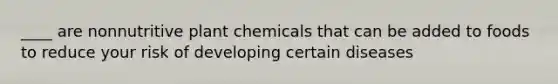 ____ are nonnutritive plant chemicals that can be added to foods to reduce your risk of developing certain diseases