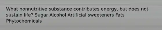 What nonnutritive substance contributes energy, but does not sustain life? Sugar Alcohol Artificial sweeteners Fats Phytochemicals