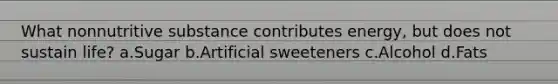 What nonnutritive substance contributes energy, but does not sustain life? a.Sugar b.Artificial sweeteners c.Alcohol d.Fats