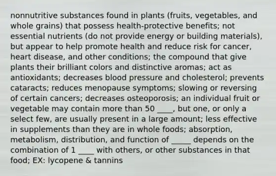 nonnutritive substances found in plants (fruits, vegetables, and whole grains) that possess health-protective benefits; not essential nutrients (do not provide energy or building materials), but appear to help promote health and reduce risk for cancer, heart disease, and other conditions; the compound that give plants their brilliant colors and distinctive aromas; act as antioxidants; decreases blood pressure and cholesterol; prevents cataracts; reduces menopause symptoms; slowing or reversing of certain cancers; decreases osteoporosis; an individual fruit or vegetable may contain more than 50 ____, but one, or only a select few, are usually present in a large amount; less effective in supplements than they are in whole foods; absorption, metabolism, distribution, and function of _____ depends on the combination of 1 ____ with others, or other substances in that food; EX: lycopene & tannins