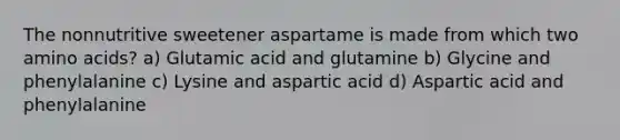 The nonnutritive sweetener aspartame is made from which two amino acids? a) Glutamic acid and glutamine b) Glycine and phenylalanine c) Lysine and aspartic acid d) Aspartic acid and phenylalanine