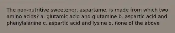 The non-nutritive sweetener, aspartame, is made from which two amino acids? a. glutamic acid and glutamine b. aspartic acid and phenylalanine c. aspartic acid and lysine d. none of the above