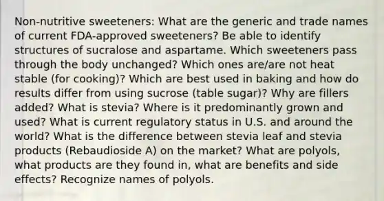 Non-nutritive sweeteners: What are the generic and trade names of current FDA-approved sweeteners? Be able to identify structures of sucralose and aspartame. Which sweeteners pass through the body unchanged? Which ones are/are not heat stable (for cooking)? Which are best used in baking and how do results differ from using sucrose (table sugar)? Why are fillers added? What is stevia? Where is it predominantly grown and used? What is current regulatory status in U.S. and around the world? What is the difference between stevia leaf and stevia products (Rebaudioside A) on the market? What are polyols, what products are they found in, what are benefits and side effects? Recognize names of polyols.