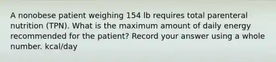 A nonobese patient weighing 154 lb requires total parenteral nutrition (TPN). What is the maximum amount of daily energy recommended for the patient? Record your answer using a whole number. kcal/day