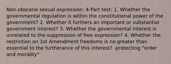 Non-obscene sexual expression: 4-Part test: 1. Whether the governmental regulation is within the constitutional power of the government? 2. Whether it furthers an important or substantial government interest? 3. Whether the governmental interest is unrelated to the suppression of free expression? 4. Whether the restriction on 1st Amendment freedoms is no greater than essential to the furtherance of this interest? -protecting "order and morality"