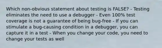 Which non-obvious statement about testing is FALSE? - Testing eliminates the need to use a debugger - Even 100% test coverage is not a guarantee of being bug-free - If you can stimulate a bug-causing condition in a debugger, you can capture it in a test - When you change your code, you need to change your tests as well