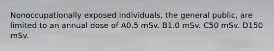 Nonoccupationally exposed individuals, the general public, are limited to an annual dose of A0.5 mSv. B1.0 mSv. C50 mSv. D150 mSv.